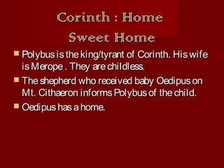 Corinth : Home
Sweet Home

 Polybus is the king/tyrant of

Corinth. His wife
is Merope . They are childless.
 The shepherd who received baby Oedipus on
Mt. Cithaeron informs Polybus of the child.
 Oedipus has a home.

 