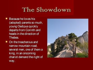The Showdown




Because he loves his
(adopted) parents so much,
young Oedipus quickly
departs from Corinth and
heads in the direction of
Thebes.
On the treacherous and
narrow mountain road,
several men, one of them a
king, in an oncoming
chariot demand the right of
way.

 