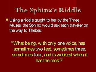 The Sphinx’s Riddle
 Using a riddle taught to her by the Three

Muses, the Sphinx would ask each traveler on
the way to Thebes:

“ What being, with only one voice, has
sometimes two feet, sometimes three,
sometimes four, and is weakest when it
has the most?”

 