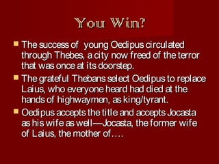 You Win?
 The success of

young Oedipus circulated
through Thebes, a city now freed of the terror
that was once at its doorstep.
 The grateful Thebans select Oedipus to replace
Laius, who everyone heard had died at the
hands of highwaymen, as king/tyrant.
 Oedipus accepts the title and accepts Jocasta
as his wife as well—Jocasta, the former wife
of Laius, the mother of….

 