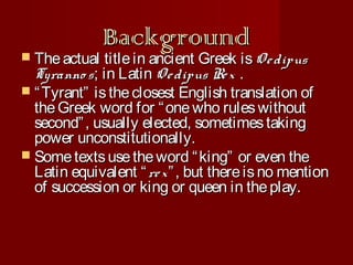  The actual

Background

title in ancient Greek is O e dipus
Tyranno s ; in Latin O e dipus Re x .
 “ Tyrant” is the closest English translation of
the Greek word for “ one who rules without
second” , usually elected, sometimes taking
power unconstitutionally.
 Some texts use the word “ king” or even the
Latin equivalent “ re x ” , but there is no mention
of succession or king or queen in the play.

 