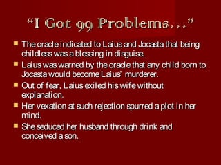 “I Got 99 Problems…”






The oracle indicated to Laius and Jocasta that being
childless was a blessing in disguise.
Laius was warned by the oracle that any child born to
Jocasta would become Laius’ murderer.
Out of fear, Laius exiled his wife without
explanation.
Her vexation at such rejection spurred a plot in her
mind.
She seduced her husband through drink and
conceived a son.

 