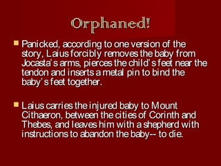 Orphaned!
 Panicked, according to one version of

the
story, Laius forcibly removes the baby from
Jocasta’ s arms, pierces the child’ s feet near the
tendon and inserts a metal pin to bind the
baby’ s feet together.

 Laius carries the injured baby to Mount

Cithaeron, between the cities of Corinth and
Thebes, and leaves him with a shepherd with
instructions to abandon the baby-- to die.

 