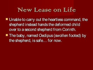 New Lease on Life
 Unable to carry out the heartless command, the

shepherd instead hands the deformed child
over to a second shepherd from Corinth.
 The baby, named Oedipus (swollen footed) by
the shepherd, is safe… for now.

 