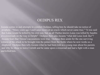 OEDIPUS REX
Jocasta comes in and attempts to comfort Oedipus, telling him he should take no notice of
prophets. “Many years ago I and Laius received an oracle which never came true,” “it was said
that Laius would be killed by his own son, but, as all Thebes knows Laius was killed by bandits
at a crossroads on the way to Delphi”. Oedipus then asks Jocasta “what did Laius look like”?
Jocasta fears that Tiresia’s accusations were true. Oedipus then sends for the one surviving
witness of the attack to be brought tom the palace from the fields where he now works as a
shepherd. Oedipus then tells Jocasta what he had been told as a young man about his parents
and why he chose to leave Corinth and he came upon a crossroad and had a fight with a man
and killed him.

 