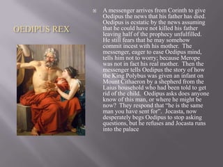 

OEDIPUS REX

A messenger arrives from Corinth to give
Oedipus the news that his father has died.
Oedipus is ecstatic by the news assuming
that he could have not killed his father
leaving half of the prophecy unfulfilled.
He still fears that he may somehow
commit incest with his mother. The
messenger, eager to ease Oedipus mind,
tells him not to worry; because Merope
was not in fact his real mother. Then the
messenger tells Oedipus the story of how
the King Polybus was given an infant on
Mount Cithaeron by a shepherd from the
Laius household who had been told to get
rid of the child. Oedipus asks does anyone
know of this man, or where he might be
now? They respond that “he is the same
man you have sent for”. Jocasta, now
desperately begs Oedipus to stop asking
questions, but he refuses and Jocasta runs
into the palace

 