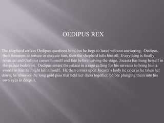 OEDIPUS REX
The shepherd arrives Oedipus questions him, but he begs to leave without answering. Oedipus,
then threatens to torture or execute him, then the shepherd tells him all. Everything is finally
revealed and Oedipus curses himself and fate before leaving the stage. Jocasta has hung herself in
the palace bedroom. Oedipus enters the palace in a rage calling for his servants to bring him a
sword so that he might kill himself. He then comes upon Jocasta’s body he cries as he takes her
down, he removes the long gold pins that held her dress together, before plunging them into his
own eyes in despair.

 