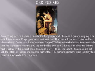 OEDIPUS REX

As a young teen Laius was a tutor to the King Pelops of Elis son Chrysippus raping him
which then caused Chrysippus to commit suicide. This cast a doom over Laius and his
descendants. Years later Laius becomes King of Thebes, where he learns from an oracle
that “he is doomed”/to perish by the hand of his own son”. Laius then binds the infants
feet together with pins and order Jocasta (his wife) to kill the infant. Jocasta could not
kill the infant so instead she orders a servant to. The servant/shepherd takes the baby to a
mountain top to die from exposure.

 