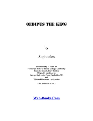 Oedipus the King

by
Sophocles
Translation by F. Storr, BA
Formerly Scholar of Trinity College, Cambridge
From the Loeb Library Edition
Originally published by
Harvard University Press, Cambridge, MA
and
William Heinemann Ltd, London
First published in 1912

Web-Books.Com

 