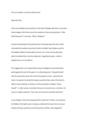 Life, at his death, a memory without pain.
About the Play
There are probably more questions in the text of Oedipus Rex than in any other
Greek tragedy. All of them serve the resolution of two main questions: “Who
killed King Laios?” and, later, “Who is Oedipus?”
Everyone attending the first performance of the play knew the story. What
interested that audience was how the plot unfolded: how Oedipus used his
formidable intellect to bring about his own ruin. It was not the plot alone
which transfixed them, but also Sophocles’ magnificent poetry - which is
largely lost to us in translation.
The tragedy tells us of a deep thinker whose intelligence meant little when
pitted against the will of the gods. It is a disturbing story. The gods foretell
that this particular person will commit the greatest crimes - patricide and
incest. He spends his whole life trying to avoid this fate, only to find that his
efforts meant nothing. It reminds us of the inscription at Delphi: “Know
thyself” - in other words, remember that you're merely human, not divine. Or,
to put in modern parlance: “Your arms are too short to wrestle with God.”
It was Oedipus' cleverness that gained him authority in Thebes. He answered
the Riddle of the Sphinx and, in doing so, delivered the town from its annual
tribute of human sacrifices to the half-woman, half-lion. She stopped all
 