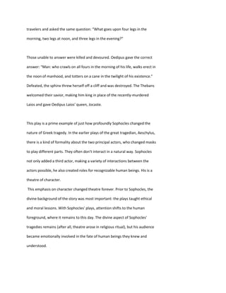 travelers and asked the same question: “What goes upon four legs in the
morning, two legs at noon, and three legs in the evening?”
Those unable to answer were killed and devoured. Oedipus gave the correct
answer: “Man: who crawls on all fours in the morning of his life, walks erect in
the noon of manhood, and totters on a cane in the twilight of his existence.”
Defeated, the sphinx threw herself off a cliff and was destroyed. The Thebans
welcomed their savior, making him king in place of the recently-murdered
Laios and gave Oedipus Laios' queen, Jocaste.
This play is a prime example of just how profoundly Sophocles changed the
nature of Greek tragedy. In the earlier plays of the great tragedian, Aeschylus,
there is a kind of formality about the two principal actors, who changed masks
to play different parts. They often don't interact in a natural way. Sophocles
not only added a third actor, making a variety of interactions between the
actors possible, he also created roles for recognizable human beings. His is a
theatre of character.
This emphasis on character changed theatre forever. Prior to Sophocles, the
divine background of the story was most important: the plays taught ethical
and moral lessons. With Sophocles' plays, attention shifts to the human
foreground, where it remains to this day. The divine aspect of Sophocles'
tragedies remains (after all, theatre arose in religious ritual), but his audience
became emotionally involved in the fate of human beings they knew and
understood.
 