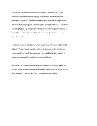 It is possible to spend a lifetime on various aspects of Oedipus Rex. It is a
harrowing tale of human will struggling against forces it cannot control or
understand. It gives us a lot to think and talk about. The overarching question
remains: “Was Oedipus guilty?” Dissecting this question can lead to a variety of
interesting topics; e.g. the contrast between modern thinking and the ethics of
ancient Greece, free will versus “fate,” the nature of the divine, and so on.
What do you think?
A historical footnote: Is Greece's Theban king, Oedipus (“swollen foot”), linked
to Egypt's Theban king, the swollen-thighed Anhknaton, the heretic pharaoh
who believed in one god? Several people have linked Anhknaton not only to
Oedipus, but also tied his radical monotheism to Moses.
And finally, you might ask yourself why what happens to an imaginary person
on stage often moves us more deeply than what happens to real human beings.
What is tragedy? How and why does it produce its powerful effect?
 