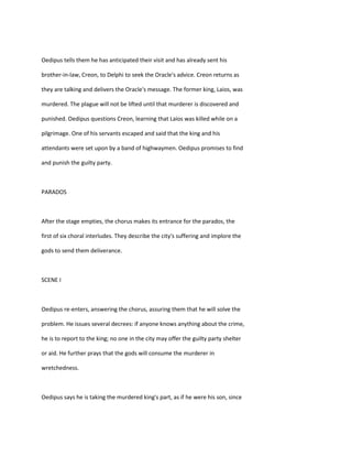 Oedipus tells them he has anticipated their visit and has already sent his
brother-in-law, Creon, to Delphi to seek the Oracle's advice. Creon returns as
they are talking and delivers the Oracle's message. The former king, Laios, was
murdered. The plague will not be lifted until that murderer is discovered and
punished. Oedipus questions Creon, learning that Laios was killed while on a
pilgrimage. One of his servants escaped and said that the king and his
attendants were set upon by a band of highwaymen. Oedipus promises to find
and punish the guilty party.
PARADOS
After the stage empties, the chorus makes its entrance for the parados, the
first of six choral interludes. They describe the city's suffering and implore the
gods to send them deliverance.
SCENE I
Oedipus re-enters, answering the chorus, assuring them that he will solve the
problem. He issues several decrees: if anyone knows anything about the crime,
he is to report to the king; no one in the city may offer the guilty party shelter
or aid. He further prays that the gods will consume the murderer in
wretchedness.
Oedipus says he is taking the murdered king's part, as if he were his son, since
 
