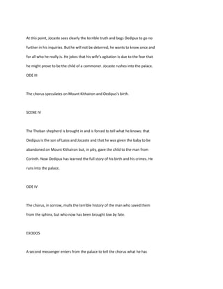 At this point, Jocaste sees clearly the terrible truth and begs Oedipus to go no
further in his inquiries. But he will not be deterred; he wants to know once and
for all who he really is. He jokes that his wife's agitation is due to the fear that
he might prove to be the child of a commoner. Jocaste rushes into the palace.
ODE III
The chorus speculates on Mount Kithairon and Oedipus's birth.
SCENE IV
The Theban shepherd is brought in and is forced to tell what he knows: that
Oedipus is the son of Laios and Jocaste and that he was given the baby to be
abandoned on Mount Kithairon but, in pity, gave the child to the man from
Corinth. Now Oedipus has learned the full story of his birth and his crimes. He
runs into the palace.
ODE IV
The chorus, in sorrow, mulls the terrible history of the man who saved them
from the sphinx, but who now has been brought low by fate.
EXODOS
A second messenger enters from the palace to tell the chorus what he has
 