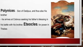 Polynices- Son of Oedipus, and thus also his
brother
- he arrives at Colonus seeking his father’s blessing in
his battle with his brother, Eteocles, for power in
Thebes
 