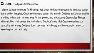 Creon- Oedipus’s brother-in-law
- claims to have no desire for kingship. Yet, when he has the opportunity to grasp power
at the end of that play, Creon seems quite eager. We learn in Oedipus at Colonus that he
is willing to fight with his nephews for this power, and in Antigone Creon rules Thebes
with a stubborn blindness that is similar to Oedipus’s rule. But Creon never has our
sympathy in the way Oedipus does, because he is bossy and bureaucratic, intent on
asserting his own authority.
 