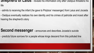 Shepherd of Laius - reveals his information only after Oedipus threatens his
life
- admits to receiving the infant (he gave to Polybos’ messenger) from Laius and Jocasta
- Oedipus eventually realizes his own identity and his crimes of patricide and incest after
hearing the shepherd’s story
Second messenger - announces and describes Jocasta’s suicide
- predicts future sorrows for a people whose kings descend from this polluted line
 