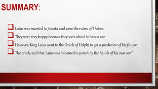 SUMMARY:
Laius was married to Jocasta and were the rulers of Thebes.
They were very happy because they were about to have a son.
However, King Laius went to the Oracle of Delphi to get a prediction of his future.
The oracle said that Laius was “doomed to perish by the hands of his own son”
 