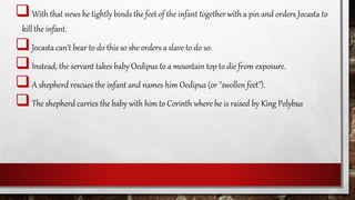 With that news he tightly binds the feet of the infant together with a pin and orders Jocasta to
kill the infant.
Jocasta can’t bear to do this so she orders a slave to do so.
Instead, the servant takes baby Oedipus to a mountain top to die from exposure.
A shepherd rescues the infant and names him Oedipus (or "swollen feet").
The shepherd carries the baby with him to Corinth where he is raised by King Polybus
 
