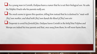As a young man in Corinth, Oedipus hears a rumor that he is not their biological son. He asks
the Delphic Oracle who his parents really are.
The oracle seems to ignore this question, telling him instead that he is destined to "mate with
[his] own mother, and shed/with [his] own hands the blood of [his] own sire
Desperate to avoid his foretold fate, Oedipus leaves Corinth in the belief that Polybus and
Merope are indeed his true parents and that, once away from them, he will never harm them.
 