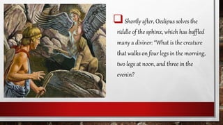 Shortly after, Oedipus solves the
riddle of the sphinx, which has baffled
many a diviner: “What is the creature
that walks on four legs in the morning,
two legs at noon, and three in the
evenin?
 