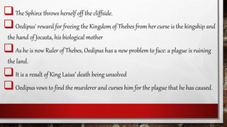 The Sphinx throws herself off the cliffside.
Oedipus' reward for freeing the Kingdom of Thebes from her curse is the kingship and
the hand of Jocasta, his biological mother
As he is now Ruler of Thebes, Oedipus has a new problem to face: a plague is ruining
the land.
It is a result of King Laius’ death being unsolved
Oedipus vows to find the murderer and curses him for the plague that he has caused.
 