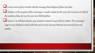 A man arrives from Corinth with the message that Oedipus's father has died.
Oedipus, to the surprise of the messenger, is made ecstatic by this news, for it proves one half of
the prophecy false, for now he can never kill his father.
However, he still fears that he may somehow commit incest with his mother. The messenger,
eager to ease Oedipus's mind, tells him not to worry, because Merope was not in fact his real
mother.
 
