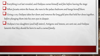 Everything is at last revealed, and Oedipus curses himself and fate before leaving the stage
When Jocasta enters the house, she runs to the palace bedroom and hangs herself there.
Giving a cry, Oedipus takes her down and removes the long gold pins that held her dress together,
before plunging them into his own eyes in despair.
Oedipus's two daughters (and half-sisters), Antigone and Ismene, are sent out, and Oedipus
laments that they should be born to such a cursed family.
 