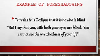 EXAMPLE OF FORESHADOWING
•Teiresias tells Oedipus that it is he who is blind
“But I say that you, with both your eyes, are blind. You
cannot see the wretchedness of your life”
 