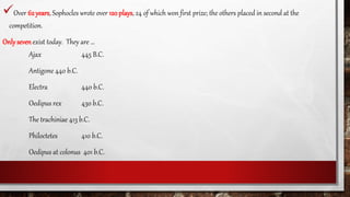 Over 62 years, Sophocles wrote over 120 plays, 24 of which won first prize; the others placed in second at the
competition.
Onlysevenexist today. They are …
Ajax 445 B.C.
Antigone 440 b.C.
Electra 440 b.C.
Oedipus rex 430 b.C.
The trachiniae 413 b.C.
Philoctetes 410 b.C.
Oedipus at colonus 401 b.C.
 