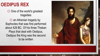 OEDIPUS REX
oOne of the world’s greatest
tragedies
oan Athenian tragedy by
Sophocles that was first performed
about 429 BC. Of his three Theban
Plays that deal with Oedipus,
Oedipus the King was the second
to be written
 
