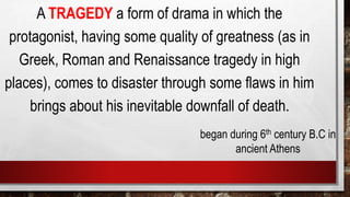 A TRAGEDY a form of drama in which the
protagonist, having some quality of greatness (as in
Greek, Roman and Renaissance tragedy in high
places), comes to disaster through some flaws in him
brings about his inevitable downfall of death.
began during 6th century B.C in
ancient Athens
 