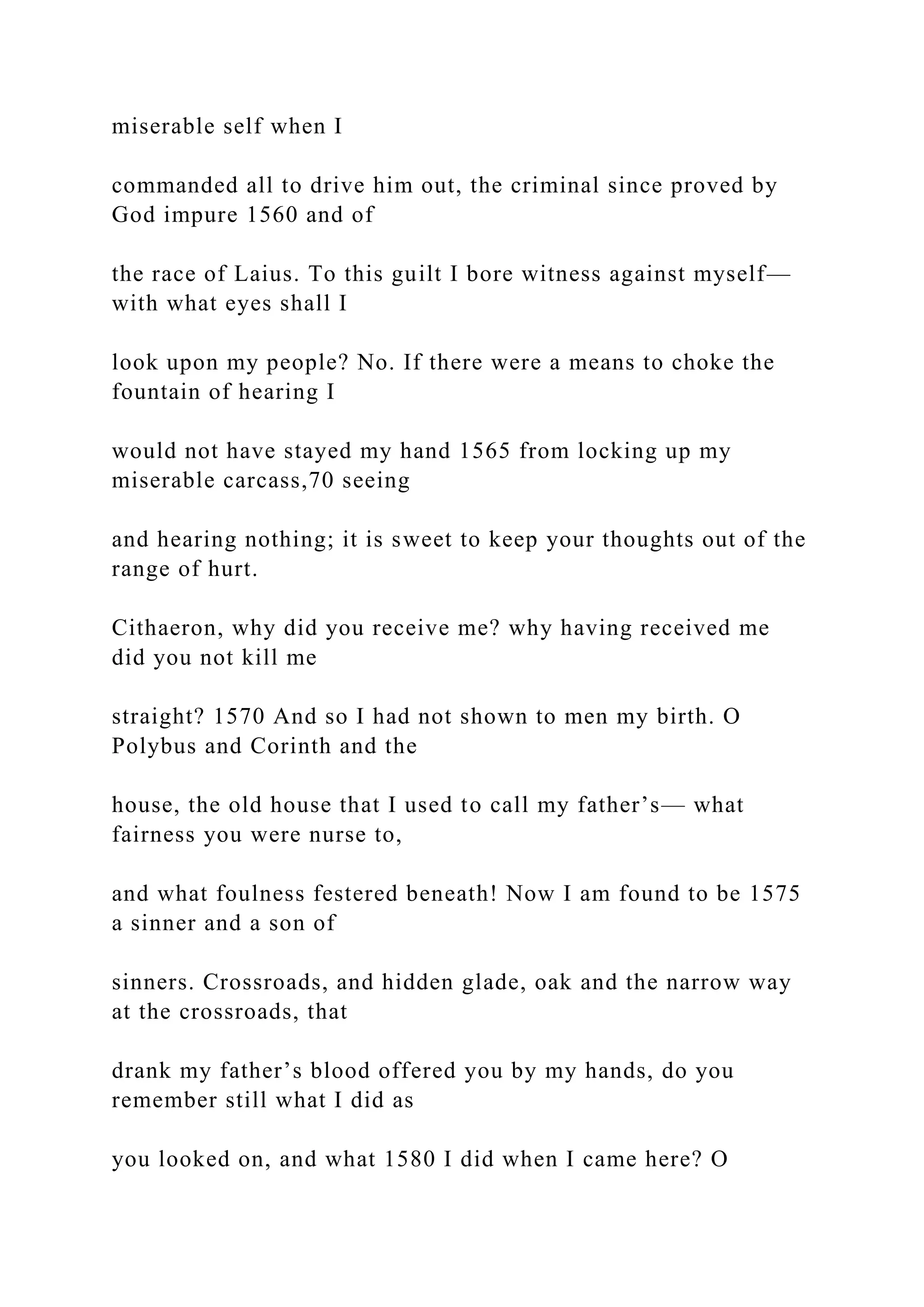 miserable self when I
commanded all to drive him out, the criminal since proved by
God impure 1560 and of
the race of Laius. To this guilt I bore witness against myself—
with what eyes shall I
look upon my people? No. If there were a means to choke the
fountain of hearing I
would not have stayed my hand 1565 from locking up my
miserable carcass,70 seeing
and hearing nothing; it is sweet to keep your thoughts out of the
range of hurt.
Cithaeron, why did you receive me? why having received me
did you not kill me
straight? 1570 And so I had not shown to men my birth. O
Polybus and Corinth and the
house, the old house that I used to call my father’s— what
fairness you were nurse to,
and what foulness festered beneath! Now I am found to be 1575
a sinner and a son of
sinners. Crossroads, and hidden glade, oak and the narrow way
at the crossroads, that
drank my father’s blood offered you by my hands, do you
remember still what I did as
you looked on, and what 1580 I did when I came here? O
 