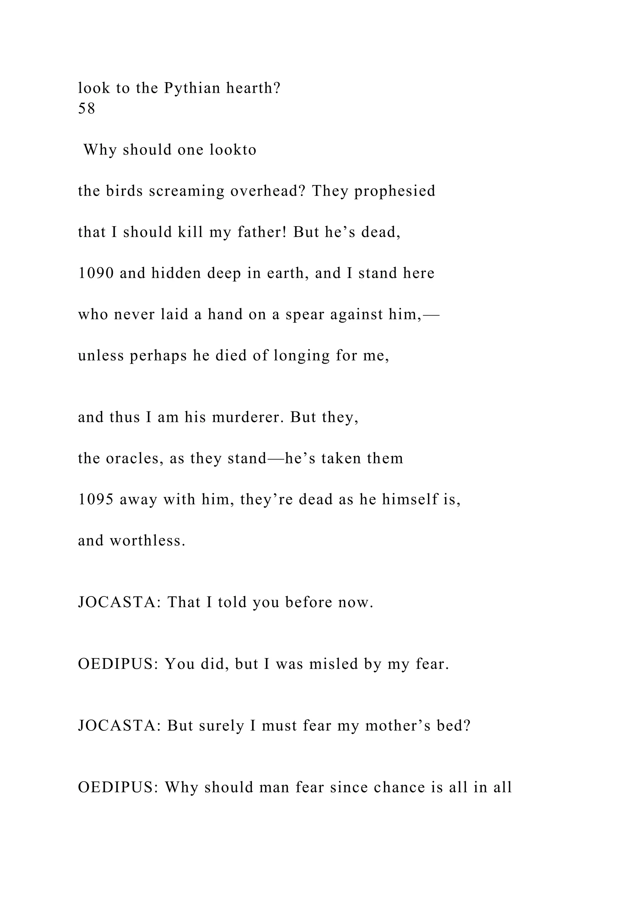 look to the Pythian hearth?
58
Why should one lookto
the birds screaming overhead? They prophesied
that I should kill my father! But he’s dead,
1090 and hidden deep in earth, and I stand here
who never laid a hand on a spear against him,—
unless perhaps he died of longing for me,
and thus I am his murderer. But they,
the oracles, as they stand—he’s taken them
1095 away with him, they’re dead as he himself is,
and worthless.
JOCASTA: That I told you before now.
OEDIPUS: You did, but I was misled by my fear.
JOCASTA: But surely I must fear my mother’s bed?
OEDIPUS: Why should man fear since chance is all in all
 