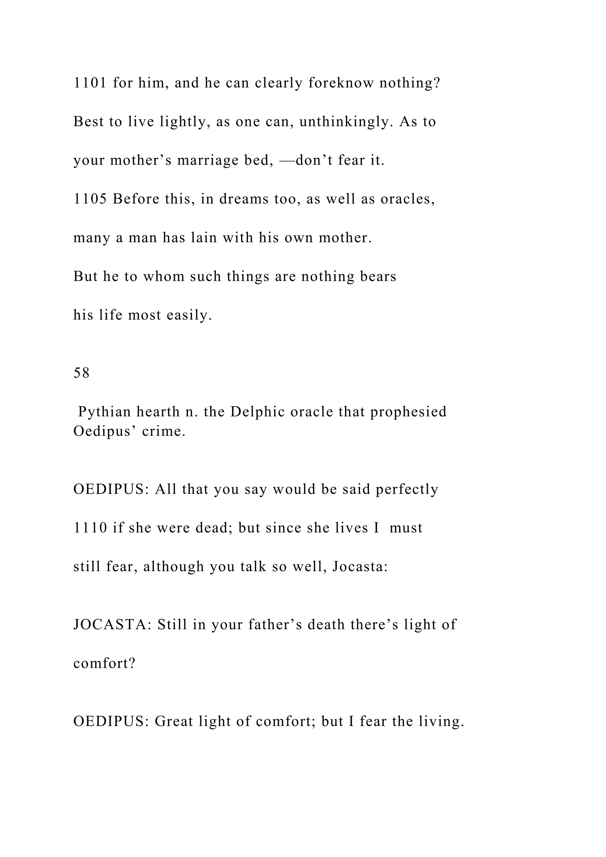 1101 for him, and he can clearly foreknow nothing?
Best to live lightly, as one can, unthinkingly. As to
your mother’s marriage bed, —don’t fear it.
1105 Before this, in dreams too, as well as oracles,
many a man has lain with his own mother.
But he to whom such things are nothing bears
his life most easily.
58
Pythian hearth n. the Delphic oracle that prophesied
Oedipus’ crime.
OEDIPUS: All that you say would be said perfectly
1110 if she were dead; but since she lives I must
still fear, although you talk so well, Jocasta:
JOCASTA: Still in your father’s death there’s light of
comfort?
OEDIPUS: Great light of comfort; but I fear the living.
 