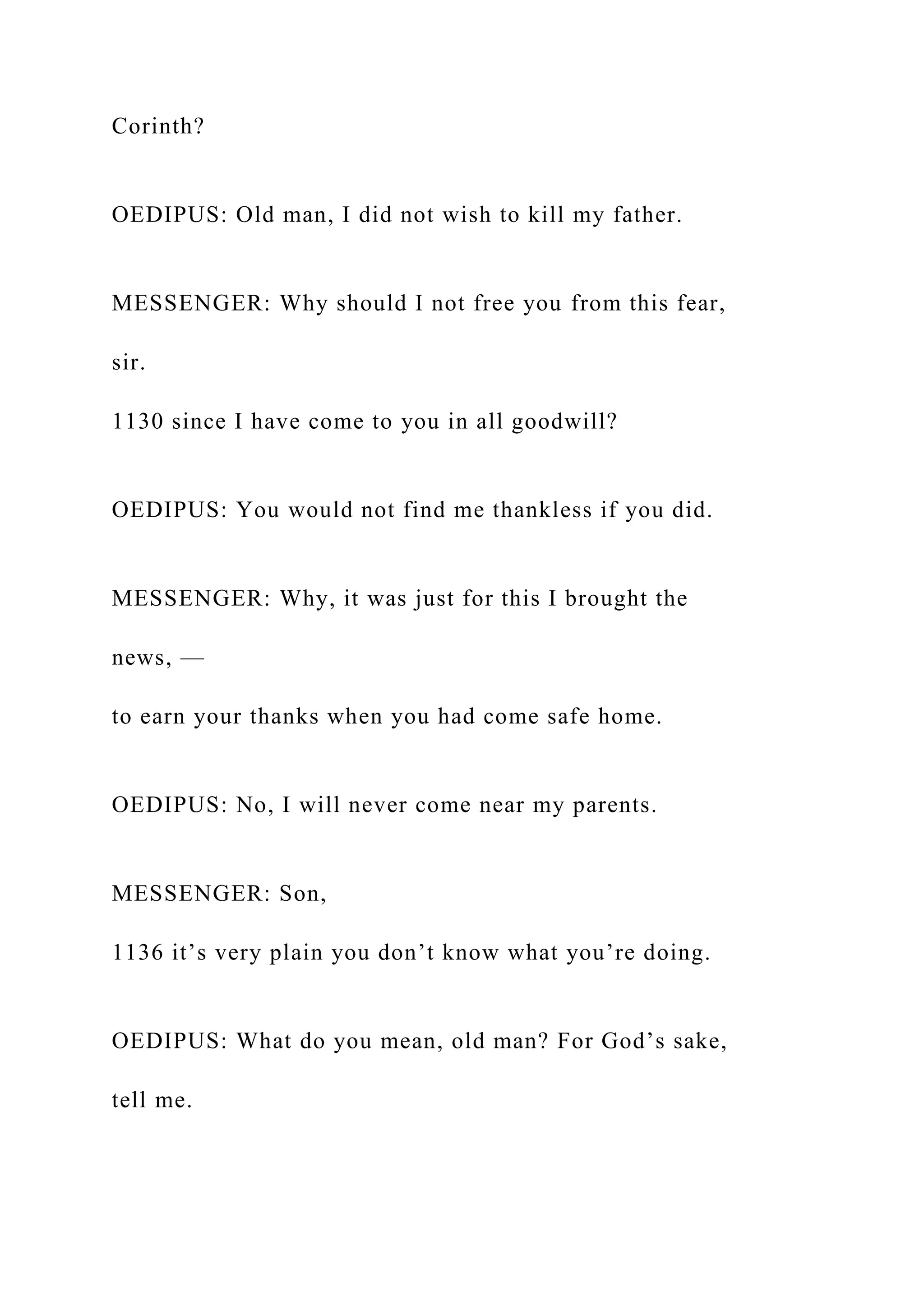 Corinth?
OEDIPUS: Old man, I did not wish to kill my father.
MESSENGER: Why should I not free you from this fear,
sir.
1130 since I have come to you in all goodwill?
OEDIPUS: You would not find me thankless if you did.
MESSENGER: Why, it was just for this I brought the
news, —
to earn your thanks when you had come safe home.
OEDIPUS: No, I will never come near my parents.
MESSENGER: Son,
1136 it’s very plain you don’t know what you’re doing.
OEDIPUS: What do you mean, old man? For God’s sake,
tell me.
 