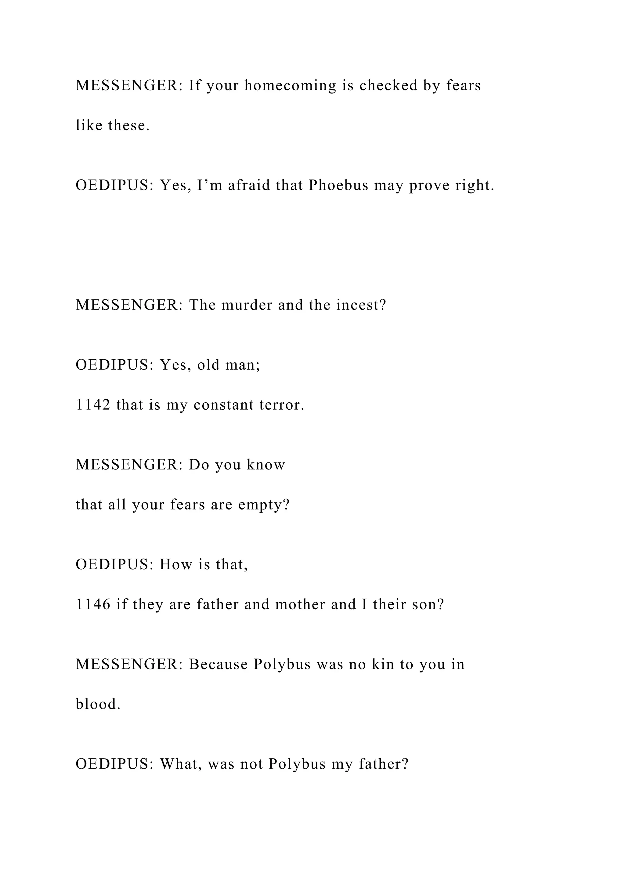 MESSENGER: If your homecoming is checked by fears
like these.
OEDIPUS: Yes, I’m afraid that Phoebus may prove right.
MESSENGER: The murder and the incest?
OEDIPUS: Yes, old man;
1142 that is my constant terror.
MESSENGER: Do you know
that all your fears are empty?
OEDIPUS: How is that,
1146 if they are father and mother and I their son?
MESSENGER: Because Polybus was no kin to you in
blood.
OEDIPUS: What, was not Polybus my father?
 