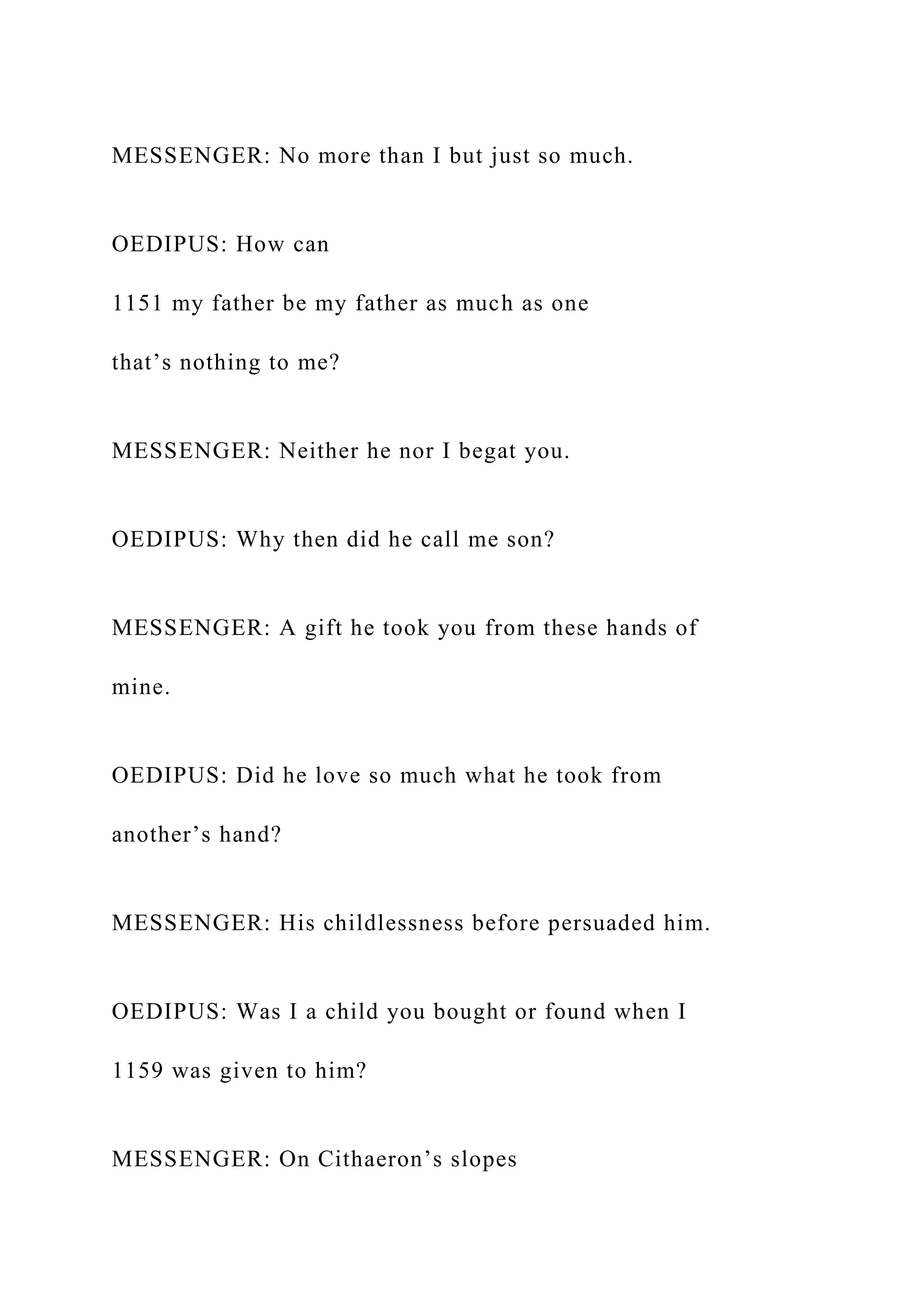 MESSENGER: No more than I but just so much.
OEDIPUS: How can
1151 my father be my father as much as one
that’s nothing to me?
MESSENGER: Neither he nor I begat you.
OEDIPUS: Why then did he call me son?
MESSENGER: A gift he took you from these hands of
mine.
OEDIPUS: Did he love so much what he took from
another’s hand?
MESSENGER: His childlessness before persuaded him.
OEDIPUS: Was I a child you bought or found when I
1159 was given to him?
MESSENGER: On Cithaeron’s slopes
 