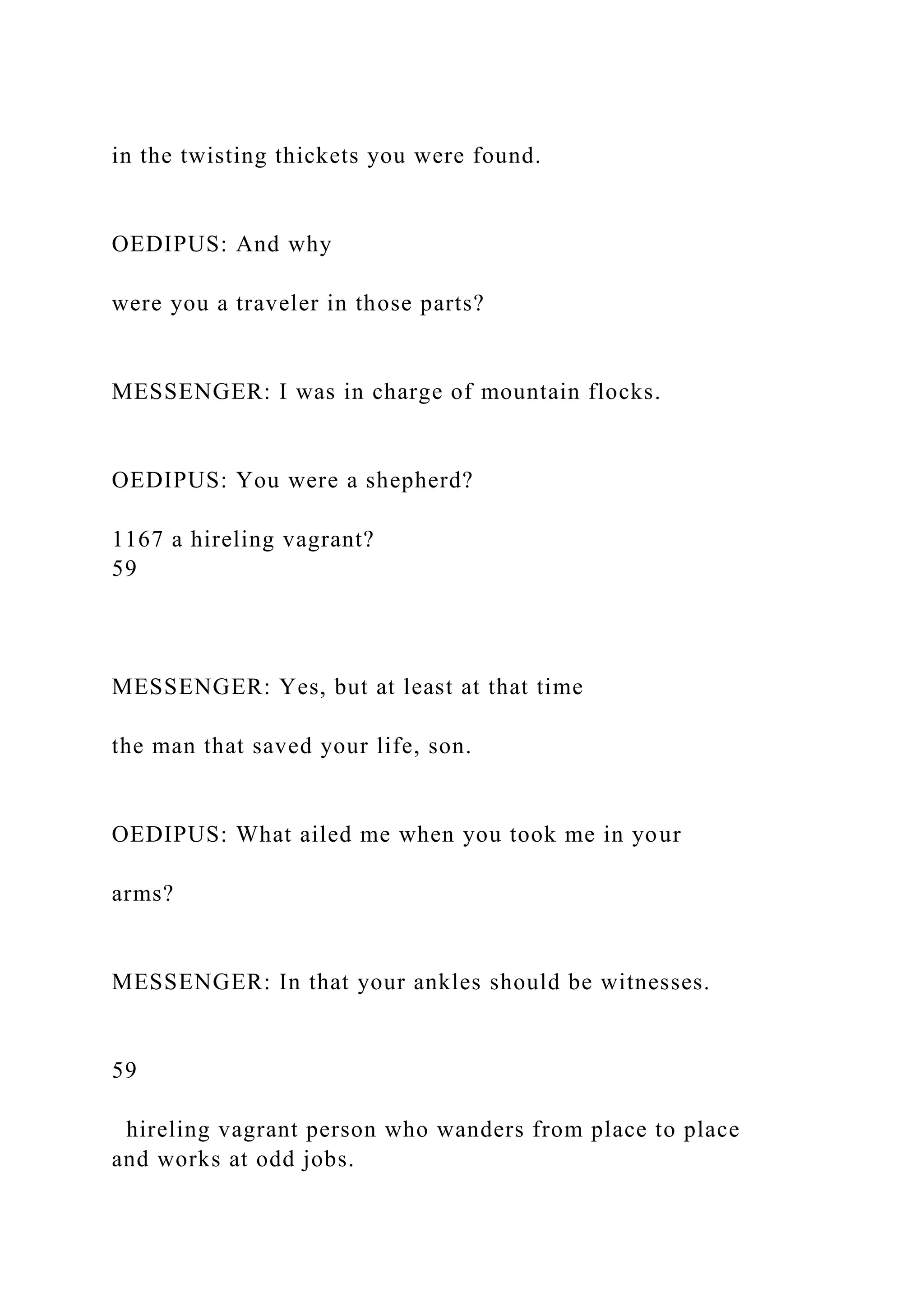 in the twisting thickets you were found.
OEDIPUS: And why
were you a traveler in those parts?
MESSENGER: I was in charge of mountain flocks.
OEDIPUS: You were a shepherd?
1167 a hireling vagrant?
59
MESSENGER: Yes, but at least at that time
the man that saved your life, son.
OEDIPUS: What ailed me when you took me in your
arms?
MESSENGER: In that your ankles should be witnesses.
59
hireling vagrant person who wanders from place to place
and works at odd jobs.
 