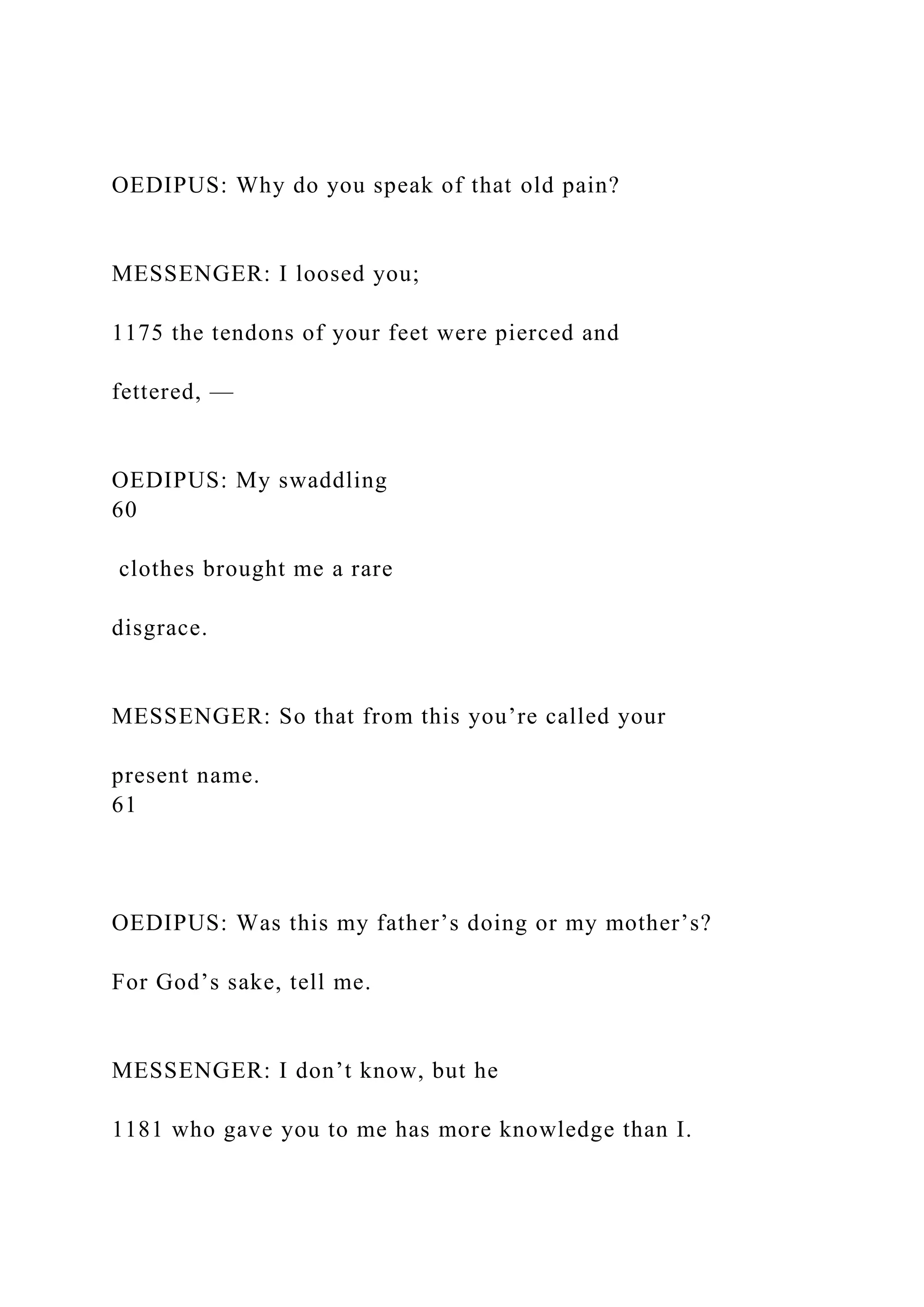 OEDIPUS: Why do you speak of that old pain?
MESSENGER: I loosed you;
1175 the tendons of your feet were pierced and
fettered, —
OEDIPUS: My swaddling
60
clothes brought me a rare
disgrace.
MESSENGER: So that from this you’re called your
present name.
61
OEDIPUS: Was this my father’s doing or my mother’s?
For God’s sake, tell me.
MESSENGER: I don’t know, but he
1181 who gave you to me has more knowledge than I.
 