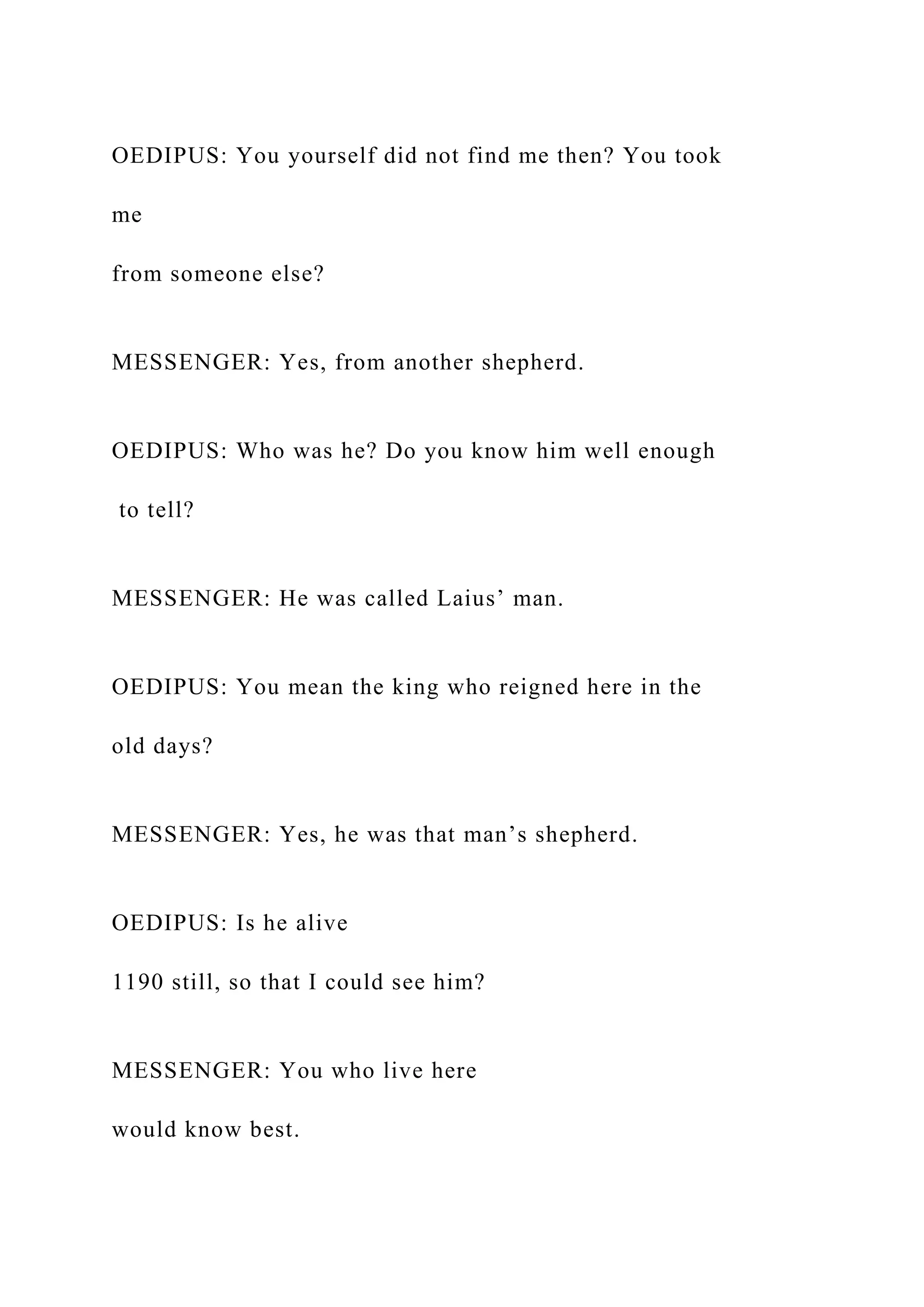 OEDIPUS: You yourself did not find me then? You took
me
from someone else?
MESSENGER: Yes, from another shepherd.
OEDIPUS: Who was he? Do you know him well enough
to tell?
MESSENGER: He was called Laius’ man.
OEDIPUS: You mean the king who reigned here in the
old days?
MESSENGER: Yes, he was that man’s shepherd.
OEDIPUS: Is he alive
1190 still, so that I could see him?
MESSENGER: You who live here
would know best.
 