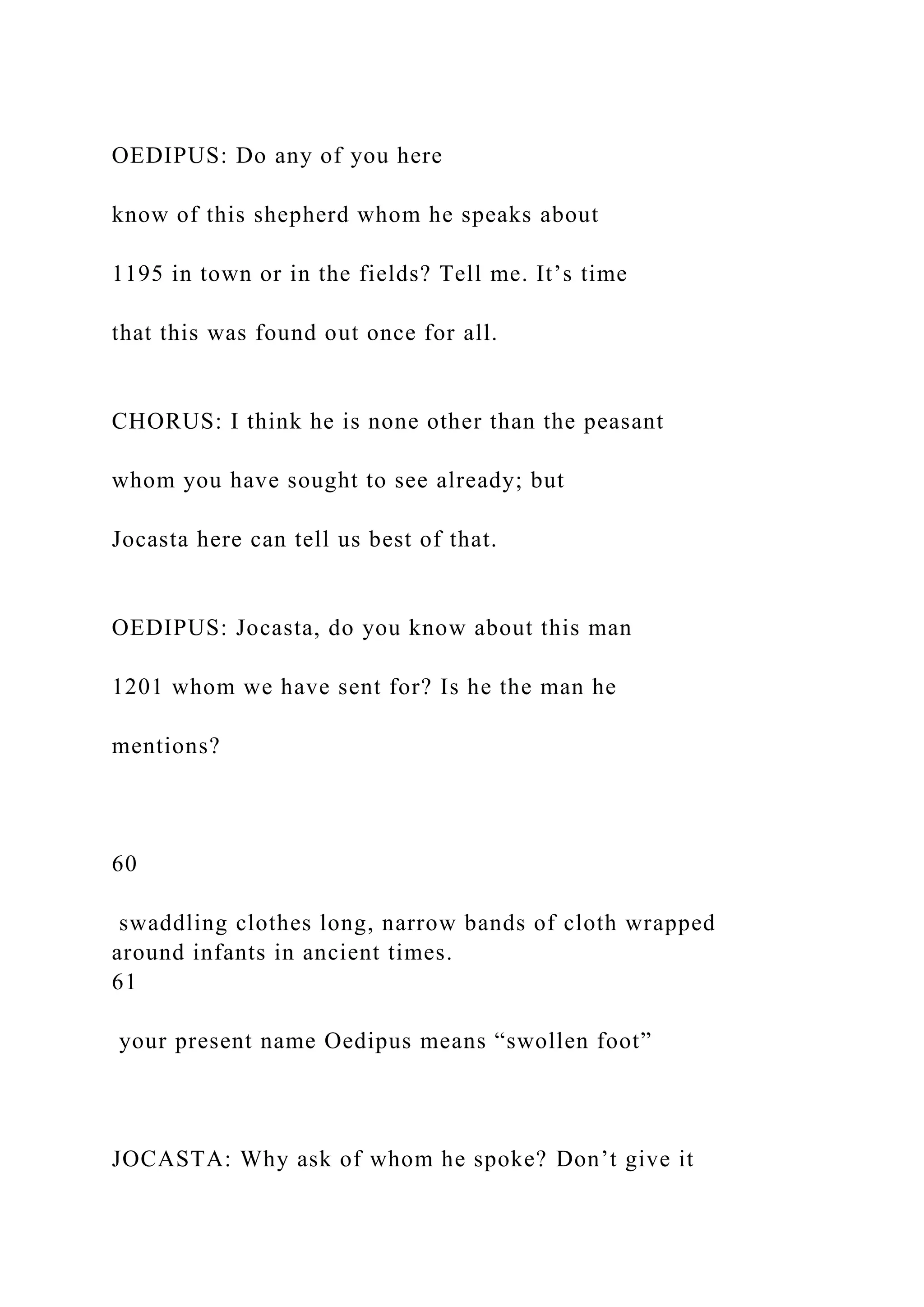 OEDIPUS: Do any of you here
know of this shepherd whom he speaks about
1195 in town or in the fields? Tell me. It’s time
that this was found out once for all.
CHORUS: I think he is none other than the peasant
whom you have sought to see already; but
Jocasta here can tell us best of that.
OEDIPUS: Jocasta, do you know about this man
1201 whom we have sent for? Is he the man he
mentions?
60
swaddling clothes long, narrow bands of cloth wrapped
around infants in ancient times.
61
your present name Oedipus means “swollen foot”
JOCASTA: Why ask of whom he spoke? Don’t give it
 