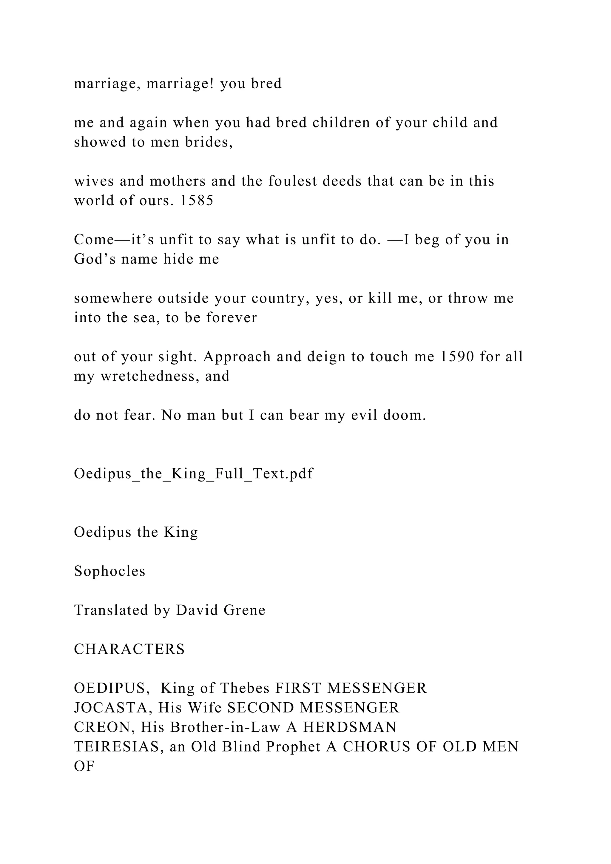 marriage, marriage! you bred
me and again when you had bred children of your child and
showed to men brides,
wives and mothers and the foulest deeds that can be in this
world of ours. 1585
Come—it’s unfit to say what is unfit to do. —I beg of you in
God’s name hide me
somewhere outside your country, yes, or kill me, or throw me
into the sea, to be forever
out of your sight. Approach and deign to touch me 1590 for all
my wretchedness, and
do not fear. No man but I can bear my evil doom.
Oedipus_the_King_Full_Text.pdf
Oedipus the King
Sophocles
Translated by David Grene
CHARACTERS
OEDIPUS, King of Thebes FIRST MESSENGER
JOCASTA, His Wife SECOND MESSENGER
CREON, His Brother-in-Law A HERDSMAN
TEIRESIAS, an Old Blind Prophet A CHORUS OF OLD MEN
OF
 