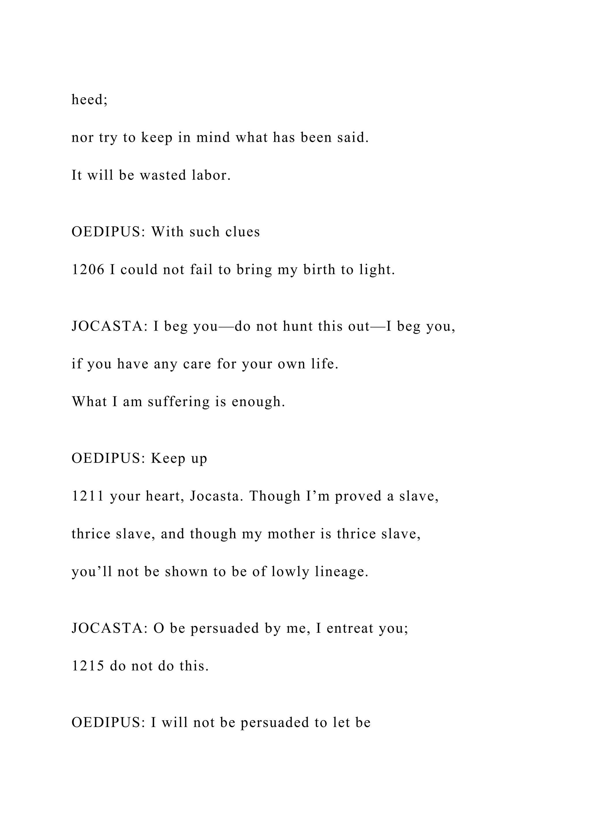 heed;
nor try to keep in mind what has been said.
It will be wasted labor.
OEDIPUS: With such clues
1206 I could not fail to bring my birth to light.
JOCASTA: I beg you—do not hunt this out—I beg you,
if you have any care for your own life.
What I am suffering is enough.
OEDIPUS: Keep up
1211 your heart, Jocasta. Though I’m proved a slave,
thrice slave, and though my mother is thrice slave,
you’ll not be shown to be of lowly lineage.
JOCASTA: O be persuaded by me, I entreat you;
1215 do not do this.
OEDIPUS: I will not be persuaded to let be
 