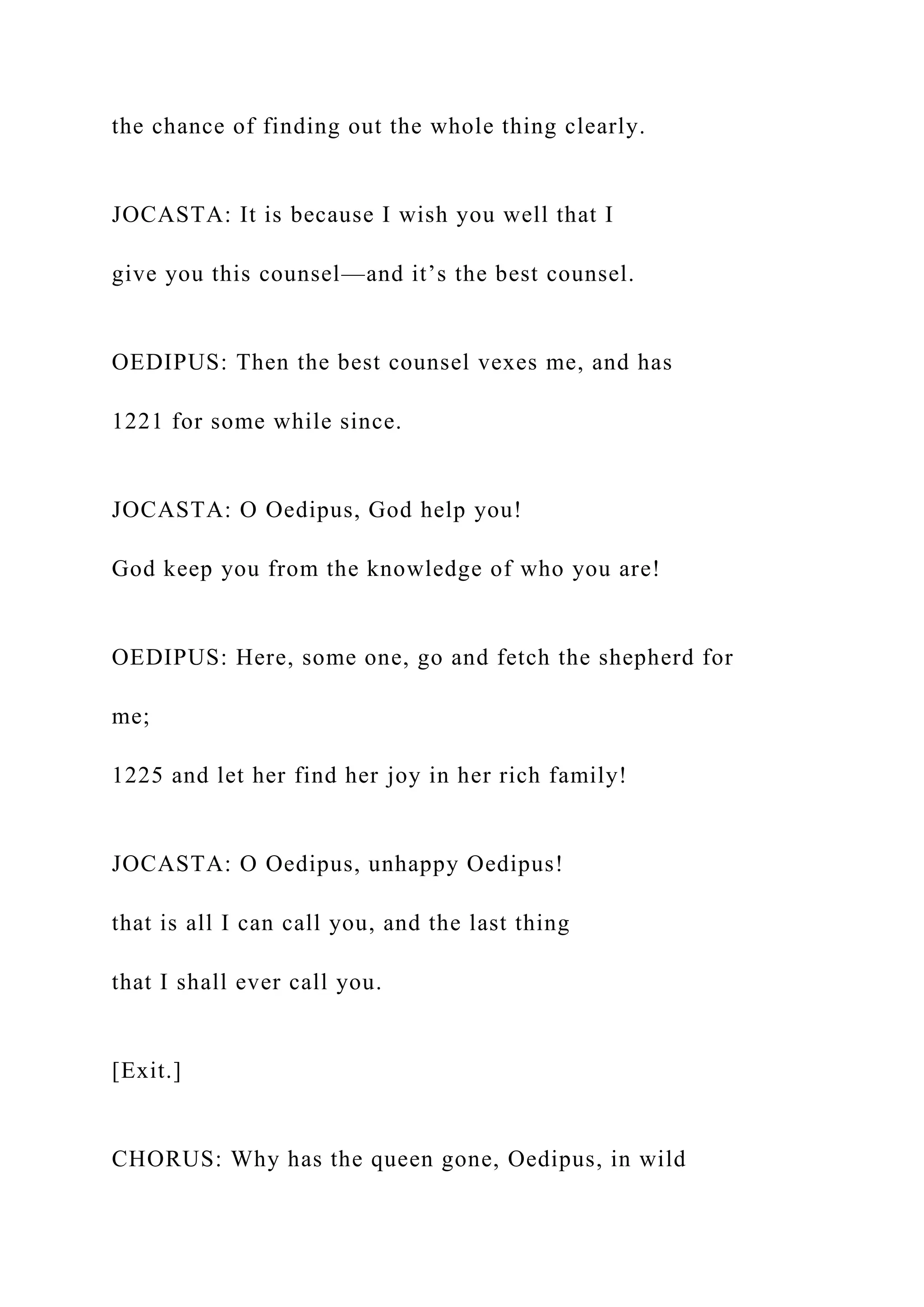 the chance of finding out the whole thing clearly.
JOCASTA: It is because I wish you well that I
give you this counsel—and it’s the best counsel.
OEDIPUS: Then the best counsel vexes me, and has
1221 for some while since.
JOCASTA: O Oedipus, God help you!
God keep you from the knowledge of who you are!
OEDIPUS: Here, some one, go and fetch the shepherd for
me;
1225 and let her find her joy in her rich family!
JOCASTA: O Oedipus, unhappy Oedipus!
that is all I can call you, and the last thing
that I shall ever call you.
[Exit.]
CHORUS: Why has the queen gone, Oedipus, in wild
 