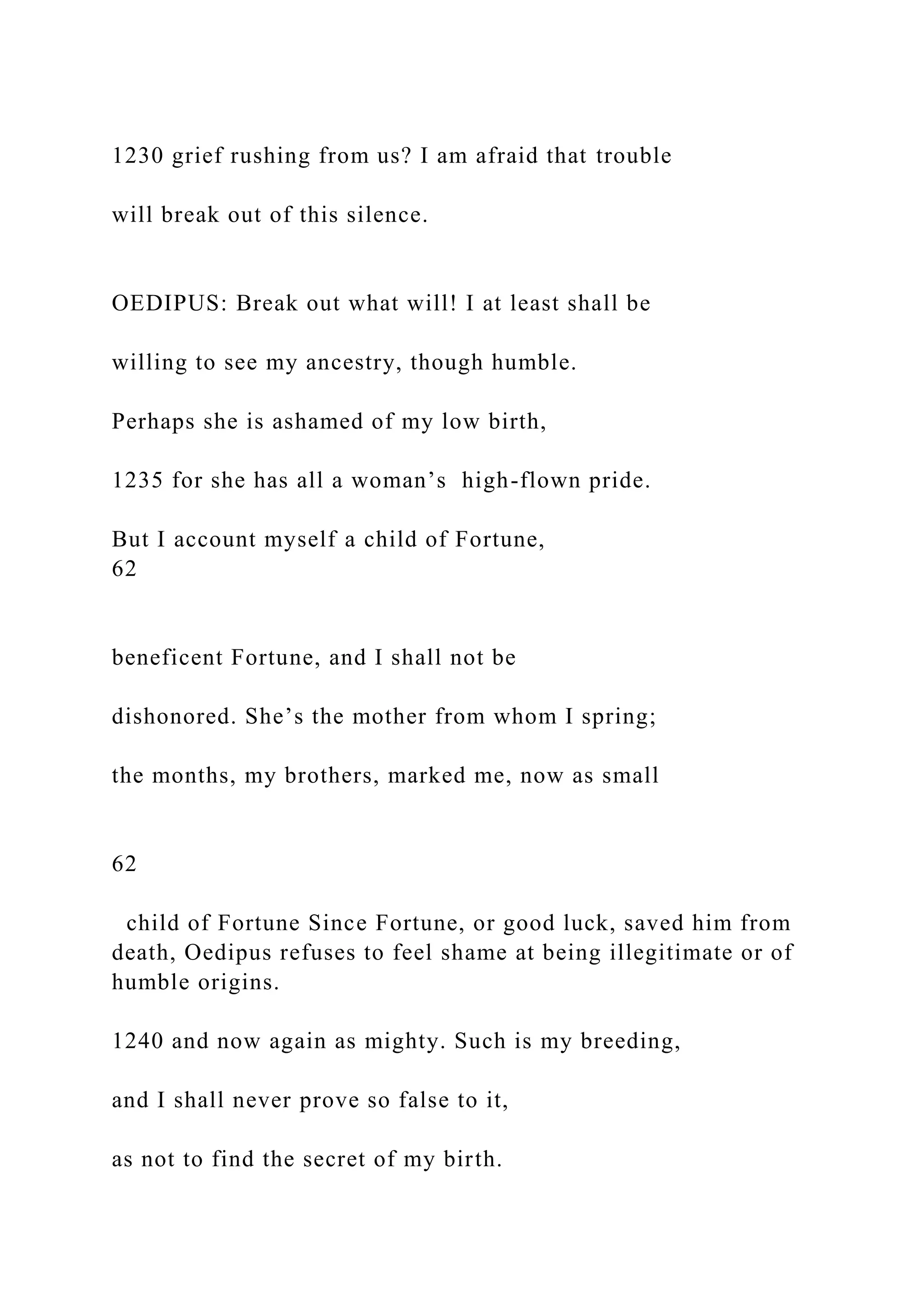 1230 grief rushing from us? I am afraid that trouble
will break out of this silence.
OEDIPUS: Break out what will! I at least shall be
willing to see my ancestry, though humble.
Perhaps she is ashamed of my low birth,
1235 for she has all a woman’s high-flown pride.
But I account myself a child of Fortune,
62
beneficent Fortune, and I shall not be
dishonored. She’s the mother from whom I spring;
the months, my brothers, marked me, now as small
62
child of Fortune Since Fortune, or good luck, saved him from
death, Oedipus refuses to feel shame at being illegitimate or of
humble origins.
1240 and now again as mighty. Such is my breeding,
and I shall never prove so false to it,
as not to find the secret of my birth.
 
