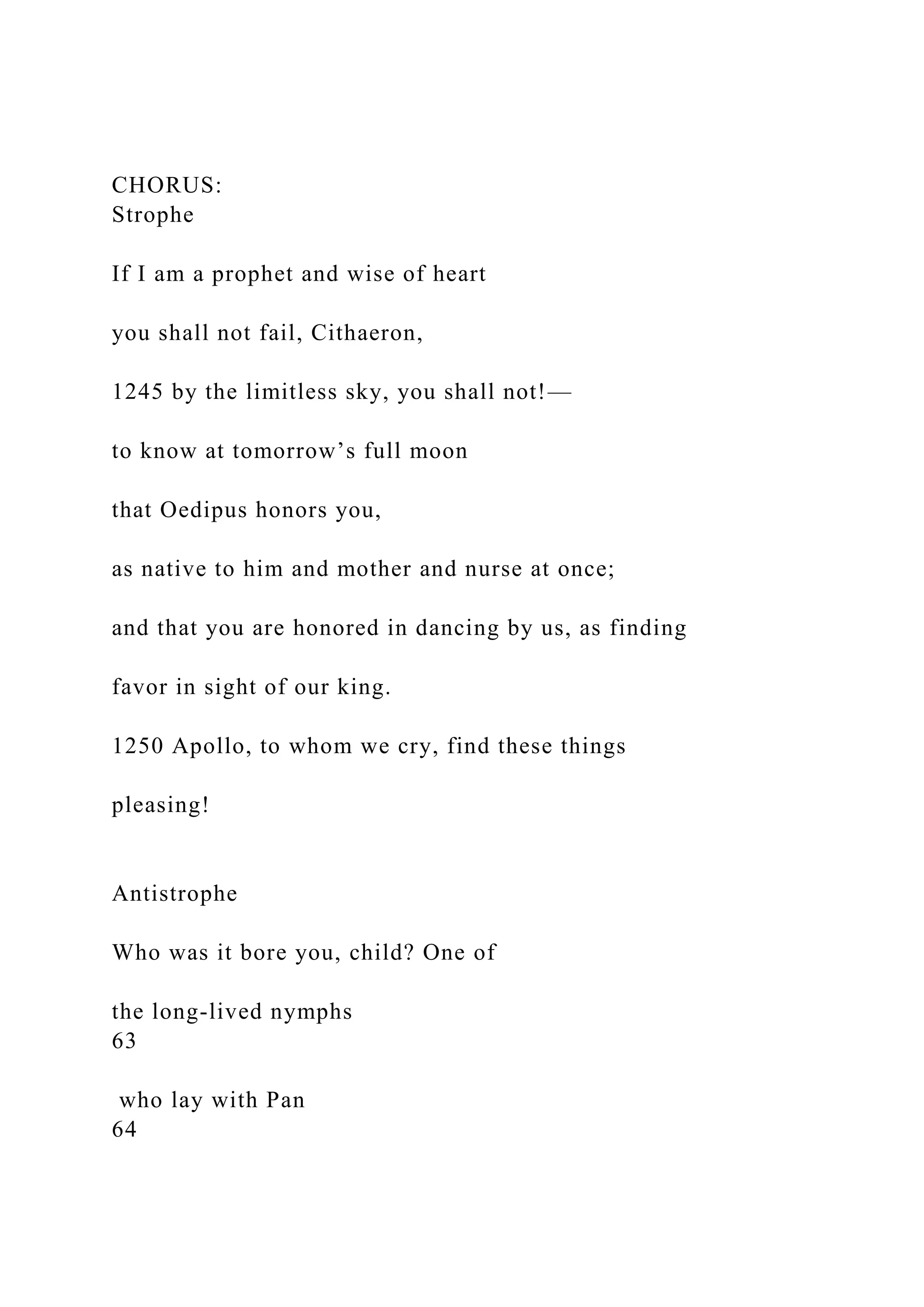 CHORUS:
Strophe
If I am a prophet and wise of heart
you shall not fail, Cithaeron,
1245 by the limitless sky, you shall not!—
to know at tomorrow’s full moon
that Oedipus honors you,
as native to him and mother and nurse at once;
and that you are honored in dancing by us, as finding
favor in sight of our king.
1250 Apollo, to whom we cry, find these things
pleasing!
Antistrophe
Who was it bore you, child? One of
the long-lived nymphs
63
who lay with Pan
64
 