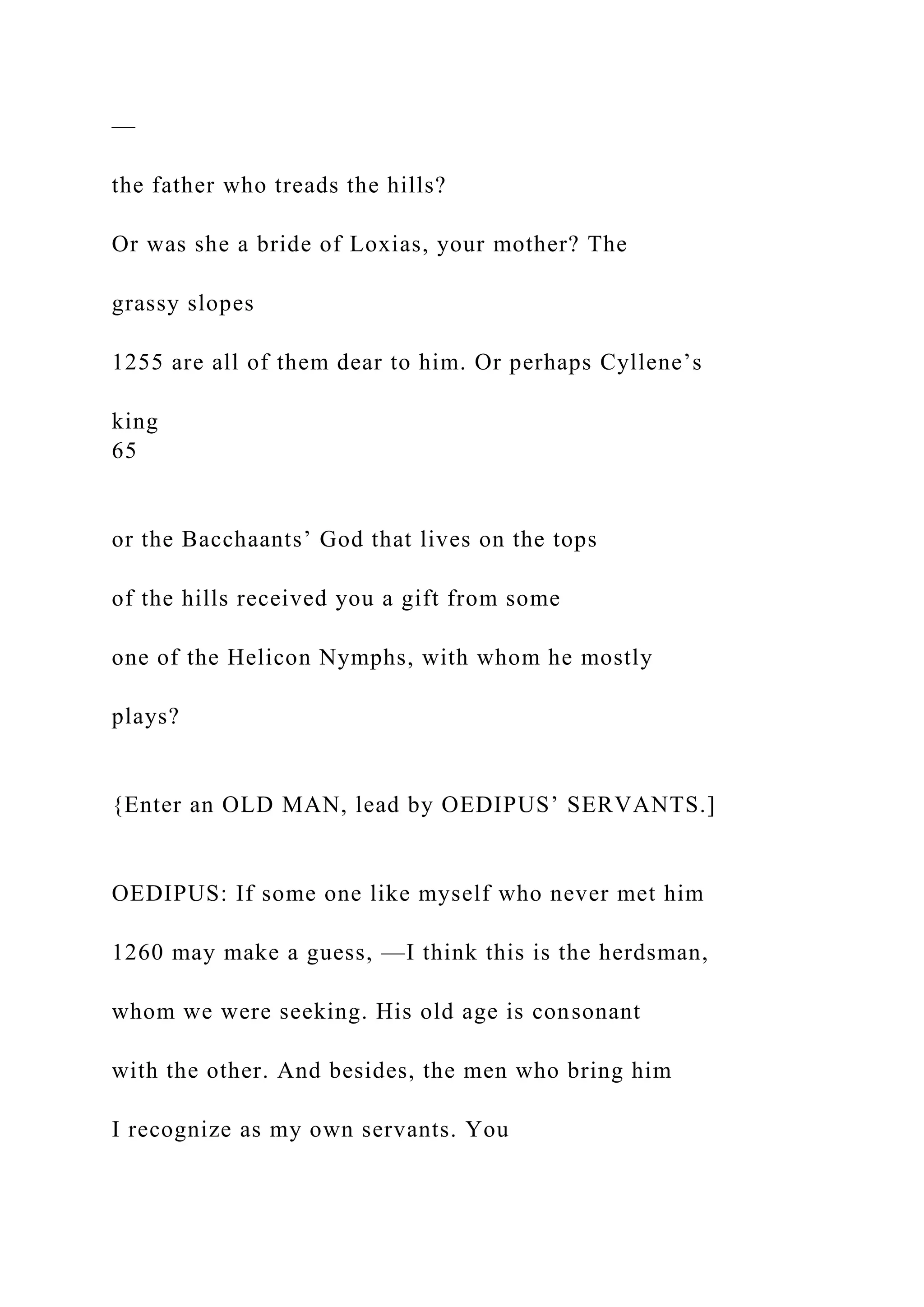 —
the father who treads the hills?
Or was she a bride of Loxias, your mother? The
grassy slopes
1255 are all of them dear to him. Or perhaps Cyllene’s
king
65
or the Bacchaants’ God that lives on the tops
of the hills received you a gift from some
one of the Helicon Nymphs, with whom he mostly
plays?
{Enter an OLD MAN, lead by OEDIPUS’ SERVANTS.]
OEDIPUS: If some one like myself who never met him
1260 may make a guess, —I think this is the herdsman,
whom we were seeking. His old age is consonant
with the other. And besides, the men who bring him
I recognize as my own servants. You
 