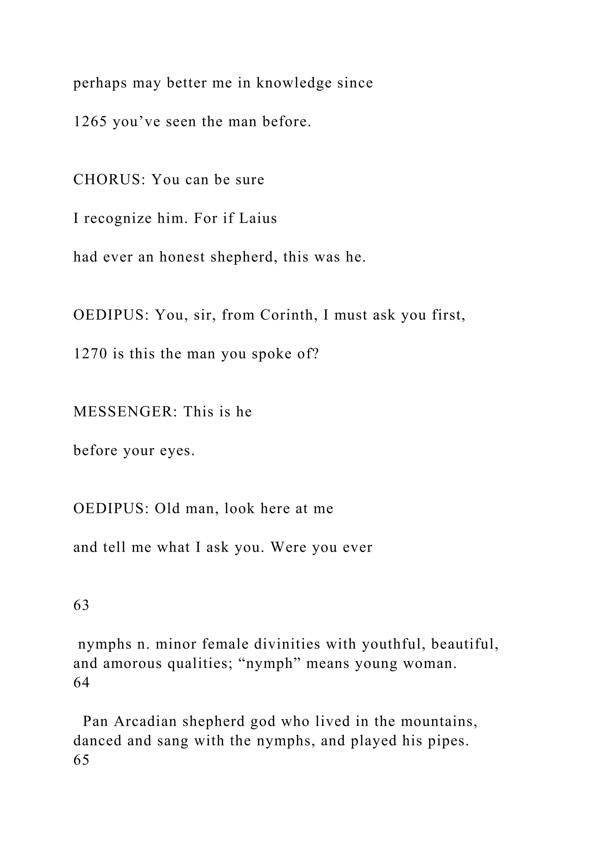 perhaps may better me in knowledge since
1265 you’ve seen the man before.
CHORUS: You can be sure
I recognize him. For if Laius
had ever an honest shepherd, this was he.
OEDIPUS: You, sir, from Corinth, I must ask you first,
1270 is this the man you spoke of?
MESSENGER: This is he
before your eyes.
OEDIPUS: Old man, look here at me
and tell me what I ask you. Were you ever
63
nymphs n. minor female divinities with youthful, beautiful,
and amorous qualities; “nymph” means young woman.
64
Pan Arcadian shepherd god who lived in the mountains,
danced and sang with the nymphs, and played his pipes.
65
 