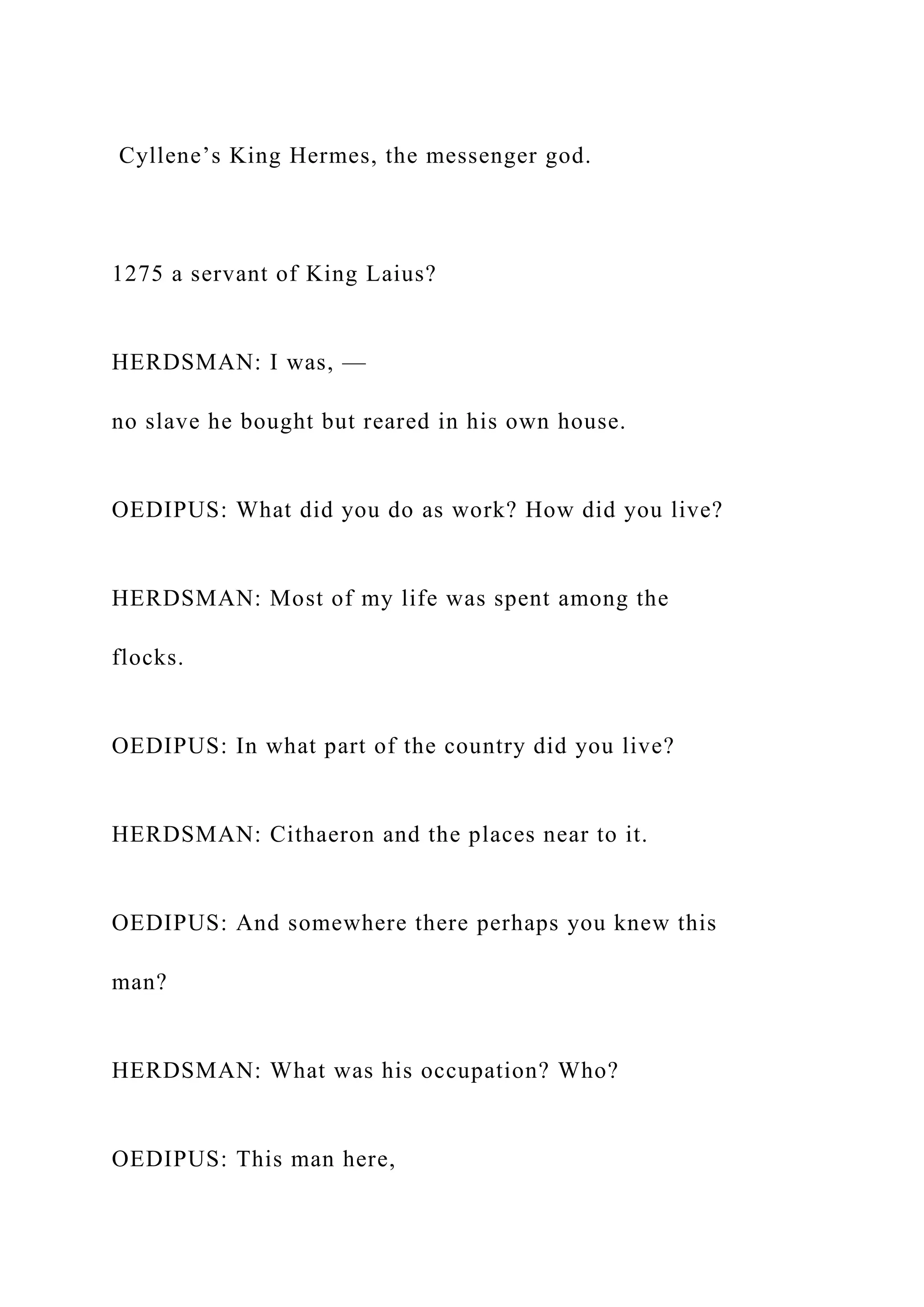 Cyllene’s King Hermes, the messenger god.
1275 a servant of King Laius?
HERDSMAN: I was, —
no slave he bought but reared in his own house.
OEDIPUS: What did you do as work? How did you live?
HERDSMAN: Most of my life was spent among the
flocks.
OEDIPUS: In what part of the country did you live?
HERDSMAN: Cithaeron and the places near to it.
OEDIPUS: And somewhere there perhaps you knew this
man?
HERDSMAN: What was his occupation? Who?
OEDIPUS: This man here,
 